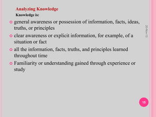Analyzing Knowledge
Knowledge is:
 general awareness or possession of information, facts, ideas,
truths, or principles
 clear awareness or explicit information, for example, of a
situation or fact
 all the information, facts, truths, and principles learned
throughout time
 Familiarity or understanding gained through experience or
study
20-Nov-13
15
 