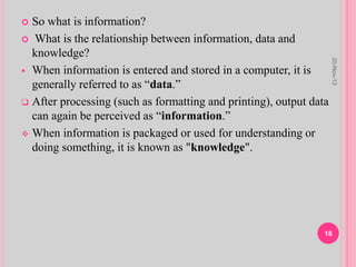  So what is information?
 What is the relationship between information, data and
knowledge?
 When information is entered and stored in a computer, it is
generally referred to as “data.”
 After processing (such as formatting and printing), output data
can again be perceived as “information.”
 When information is packaged or used for understanding or
doing something, it is known as "knowledge".
20-Nov-13
16
 