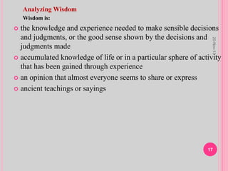 Analyzing Wisdom
Wisdom is:
 the knowledge and experience needed to make sensible decisions
and judgments, or the good sense shown by the decisions and
judgments made
 accumulated knowledge of life or in a particular sphere of activity
that has been gained through experience
 an opinion that almost everyone seems to share or express
 ancient teachings or sayings
20-Nov-13
17
 
