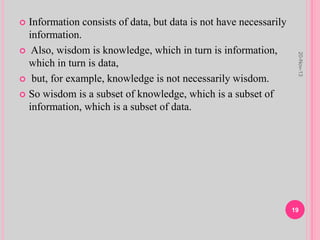  Information consists of data, but data is not have necessarily
information.
 Also, wisdom is knowledge, which in turn is information,
which in turn is data,
 but, for example, knowledge is not necessarily wisdom.
 So wisdom is a subset of knowledge, which is a subset of
information, which is a subset of data.
20-Nov-13
19
 