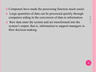  Computers have made the processing function much easier.
 Large quantities of data can be processed quickly through
computers aiding in the conversion of data to information.
 Raw data enter the system and are transformed into the
system’s output, that is, information to support managers in
their decision-making.
20-Nov-13
6
 