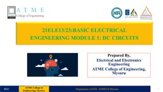 21ELE13/23:BASIC ELECTRICAL
ENGINEERING MODULE 1: DC CIRCUITS
Prepared By,
Electrical and Electronics
Engineering
ATME College of Engineering,
Mysuru
Department of EEE, ATMECE,Mysuru 1
BEE
ATME College of
Engineering, Mysuru
 