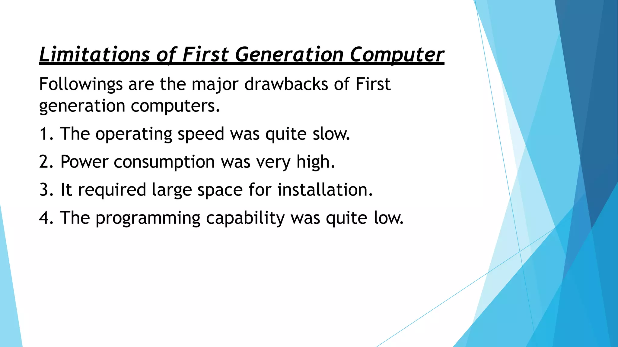 Limitations of First Generation Computer
Followings are the major drawbacks of First
generation computers.
1. The operating speed was quite slow.
2. Power consumption was very high.
3. It required large space for installation.
4. The programming capability was quite low.
 