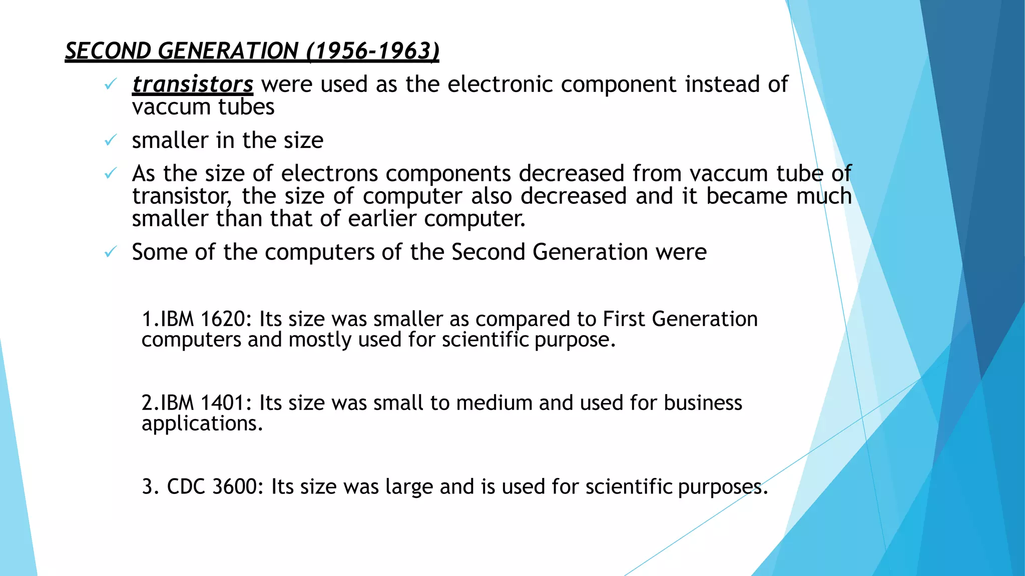 SECOND GENERATION (1956-1963)
 transistors were used as the electronic component instead of
vaccum tubes
 smaller in the size
 As the size of electrons components decreased from vaccum tube of
transistor, the size of computer also decreased and it became much
smaller than that of earlier computer.
 Some of the computers of the Second Generation were
1.IBM 1620: Its size was smaller as compared to First Generation
computers and mostly used for scientific purpose.
2.IBM 1401: Its size was small to medium and used for business
applications.
3. CDC 3600: Its size was large and is used for scientific purposes.
 