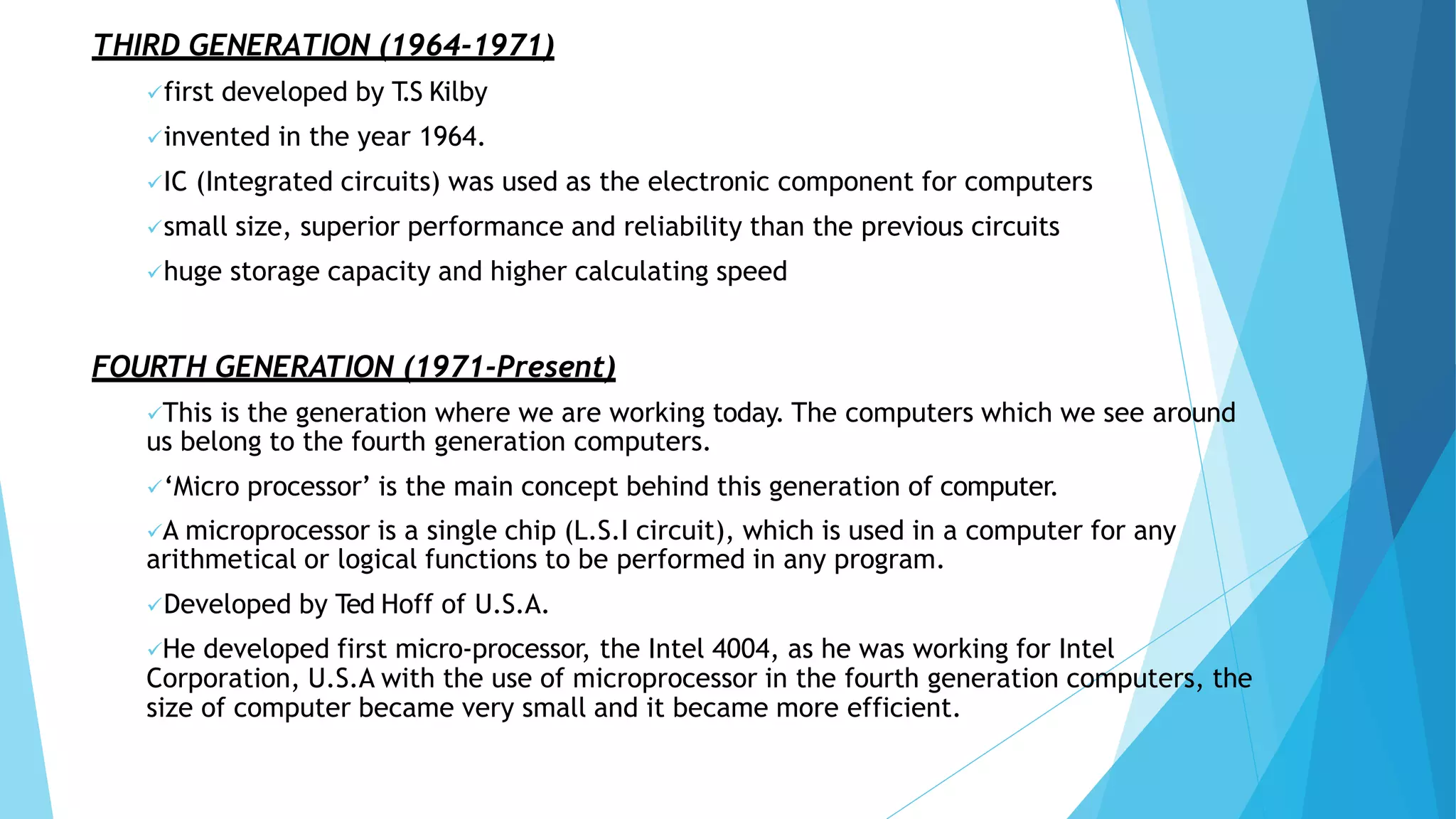 THIRD GENERATION (1964-1971)
first developed by T
.S Kilby
invented in the year 1964.
IC (Integrated circuits) was used as the electronic component for computers
small size, superior performance and reliability than the previous circuits
huge storage capacity and higher calculating speed
FOURTH GENERATION (1971-Present)
This is the generation where we are working today. The computers which we see around
us belong to the fourth generation computers.
‘Micro processor’ is the main concept behind this generation of computer.
A microprocessor is a single chip (L.S.I circuit), which is used in a computer for any
arithmetical or logical functions to be performed in any program.
Developed by Ted Hoff of U.S.A.
He developed first micro-processor, the Intel 4004, as he was working for Intel
Corporation, U.S.A with the use of microprocessor in the fourth generation computers, the
size of computer became very small and it became more efficient.
 