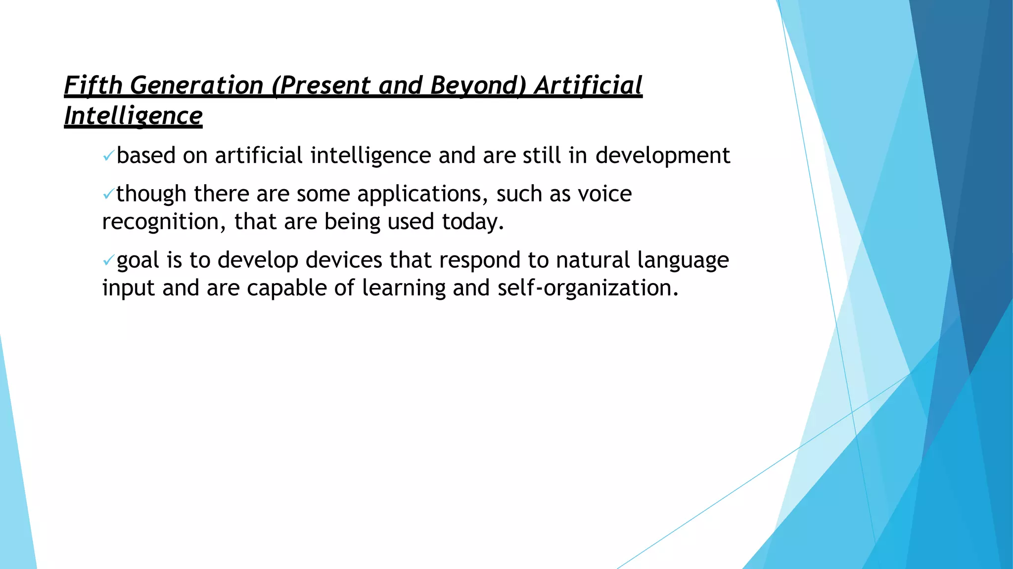 Fifth Generation (Present and Beyond) Artificial
Intelligence
based on artificial intelligence and are still in development
though there are some applications, such as voice
recognition, that are being used today.
goal is to develop devices that respond to natural language
input and are capable of learning and self-organization.
 