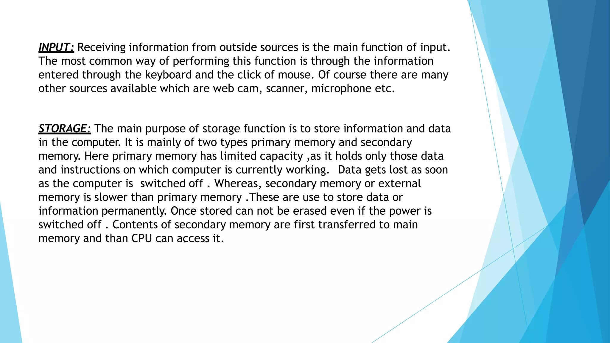 INPUT: Receiving information from outside sources is the main function of input.
The most common way of performing this function is through the information
entered through the keyboard and the click of mouse. Of course there are many
other sources available which are web cam, scanner, microphone etc.
STORAGE: The main purpose of storage function is to store information and data
in the computer. It is mainly of two types primary memory and secondary
memory. Here primary memory has limited capacity ,as it holds only those data
and instructions on which computer is currently working. Data gets lost as soon
as the computer is switched off . Whereas, secondary memory or external
memory is slower than primary memory .These are use to store data or
information permanently. Once stored can not be erased even if the power is
switched off . Contents of secondary memory are first transferred to main
memory and than CPU can access it.
 