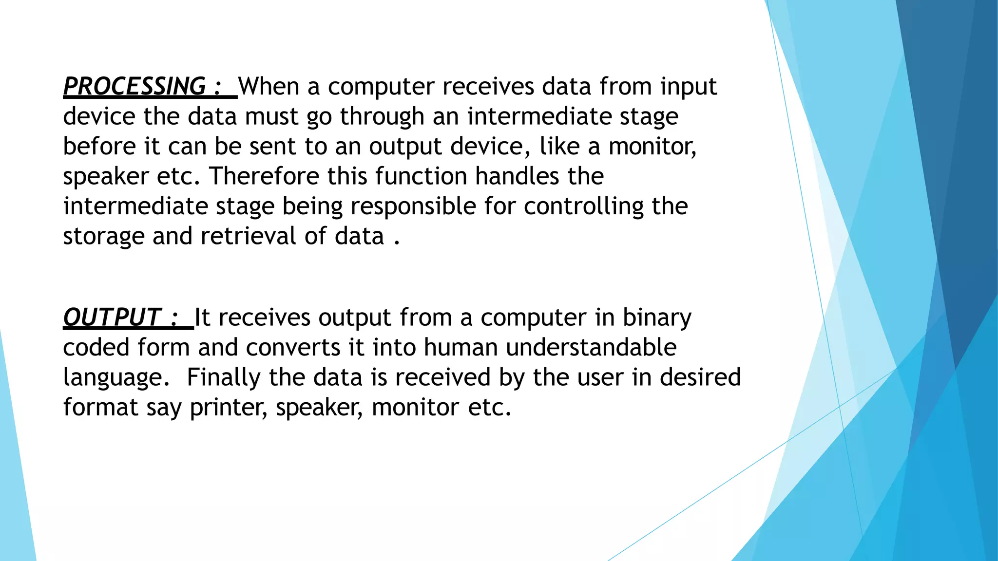 PROCESSING : When a computer receives data from input
device the data must go through an intermediate stage
before it can be sent to an output device, like a monitor,
speaker etc. Therefore this function handles the
intermediate stage being responsible for controlling the
storage and retrieval of data .
OUTPUT : It receives output from a computer in binary
coded form and converts it into human understandable
language. Finally the data is received by the user in desired
format say printer, speaker, monitor etc.
 