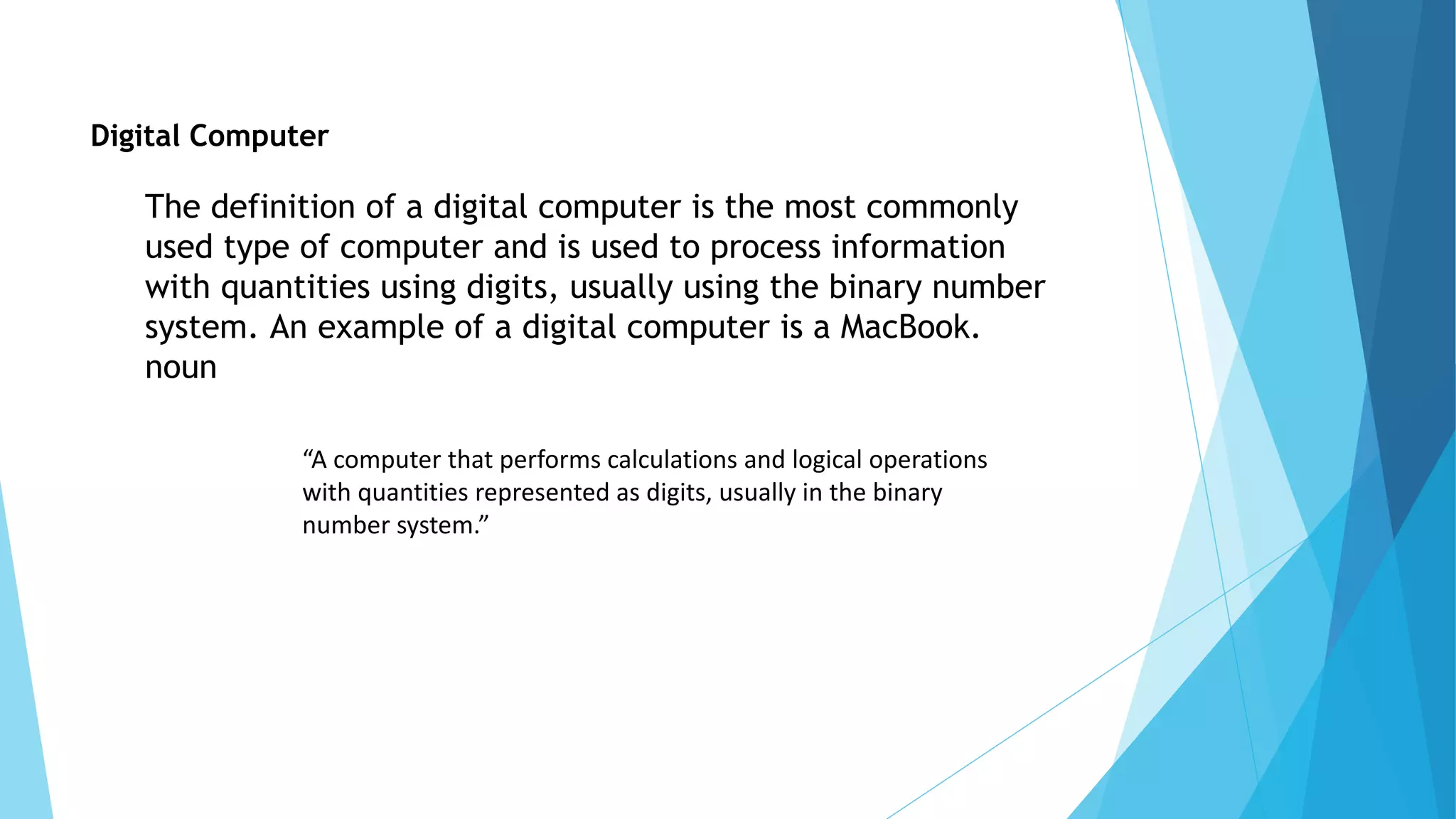 Digital Computer
The definition of a digital computer is the most commonly
used type of computer and is used to process information
with quantities using digits, usually using the binary number
system. An example of a digital computer is a MacBook.
noun
“A computer that performs calculations and logical operations
with quantities represented as digits, usually in the binary
number system.”
 