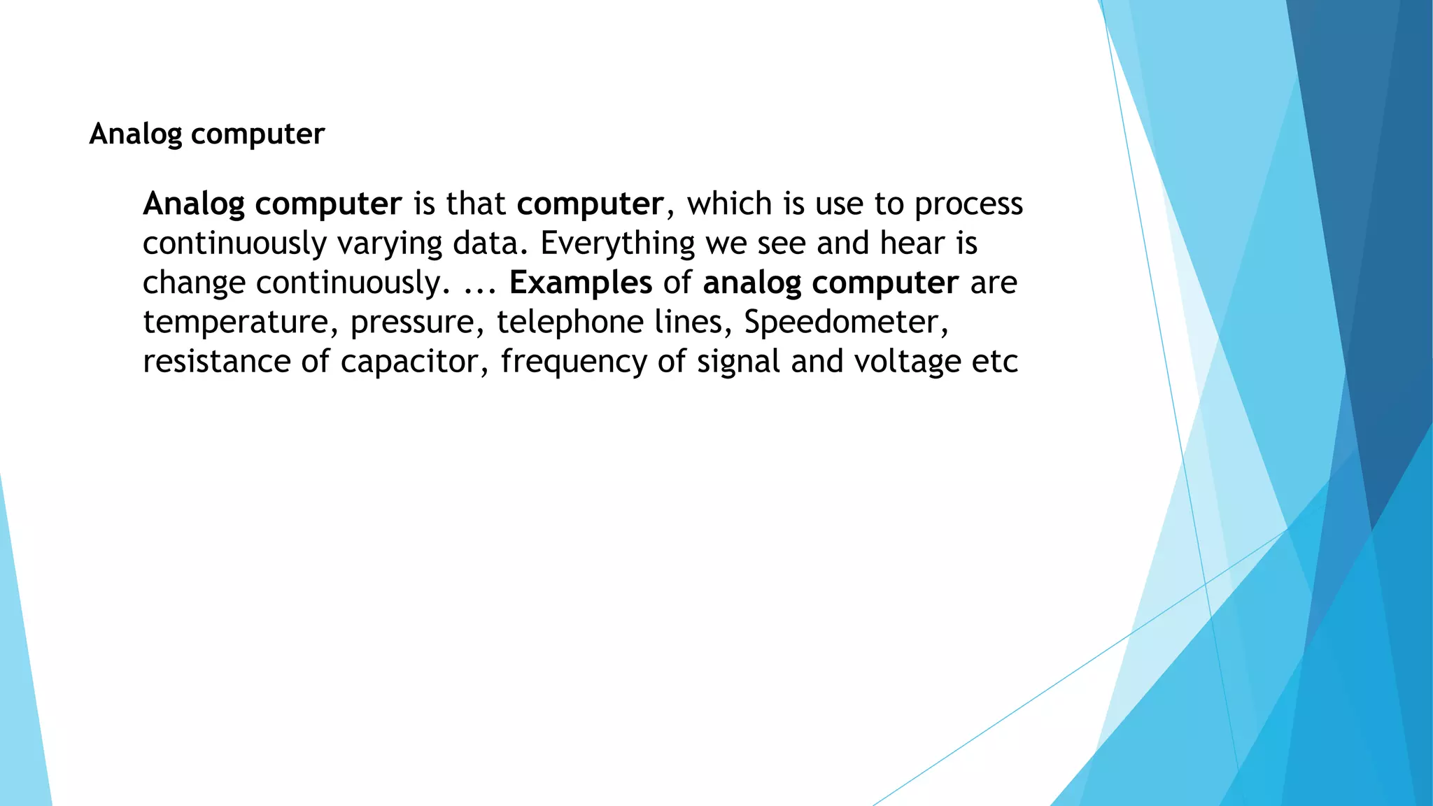Analog computer
Analog computer is that computer, which is use to process
continuously varying data. Everything we see and hear is
change continuously. ... Examples of analog computer are
temperature, pressure, telephone lines, Speedometer,
resistance of capacitor, frequency of signal and voltage etc
 