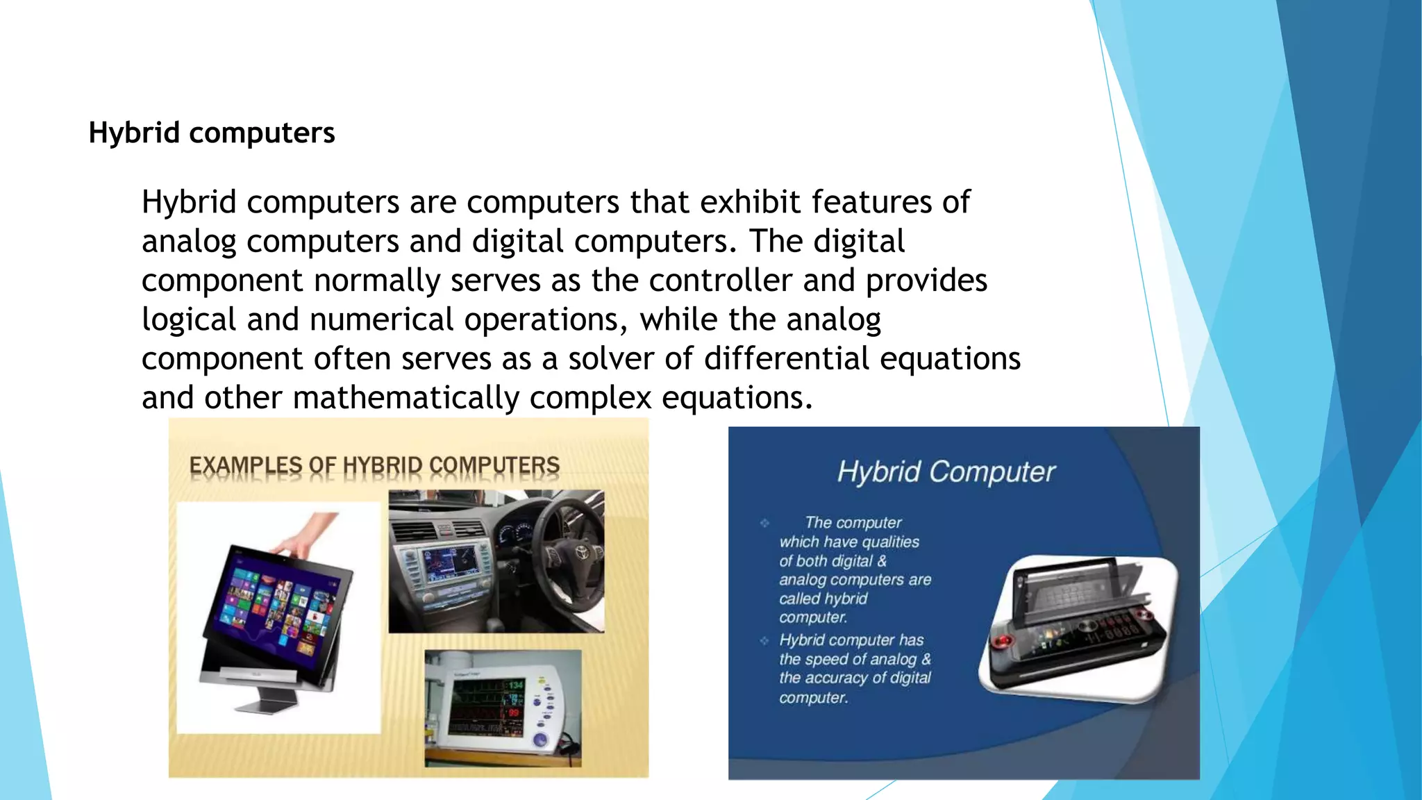 Hybrid computers
Hybrid computers are computers that exhibit features of
analog computers and digital computers. The digital
component normally serves as the controller and provides
logical and numerical operations, while the analog
component often serves as a solver of differential equations
and other mathematically complex equations.
 