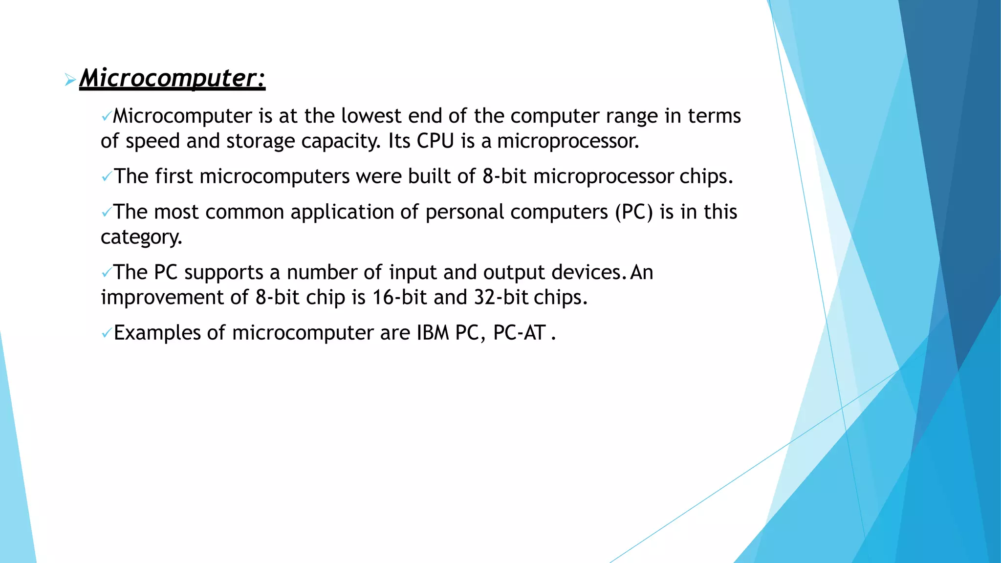 Microcomputer:
Microcomputer is at the lowest end of the computer range in terms
of speed and storage capacity. Its CPU is a microprocessor.
The first microcomputers were built of 8-bit microprocessor chips.
The most common application of personal computers (PC) is in this
category.
The PC supports a number of input and output devices.An
improvement of 8-bit chip is 16-bit and 32-bit chips.
Examples of microcomputer are IBM PC, PC-AT .
 