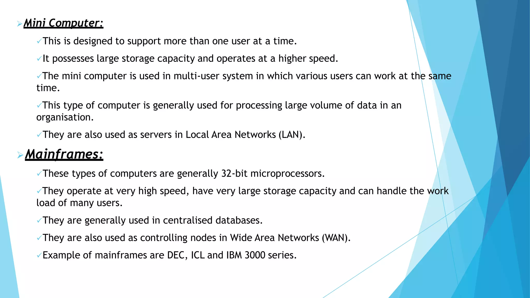 Mini Computer:
This is designed to support more than one user at a time.
It possesses large storage capacity and operates at a higher speed.
The mini computer is used in multi-user system in which various users can work at the same
time.
This type of computer is generally used for processing large volume of data in an
organisation.
They are also used as servers in Local Area Networks (LAN).
Mainframes:
These types of computers are generally 32-bit microprocessors.
They operate at very high speed, have very large storage capacity and can handle the work
load of many users.
They are generally used in centralised databases.
They are also used as controlling nodes in Wide Area Networks (WAN).
Example of mainframes are DEC, ICL and IBM 3000 series.
 