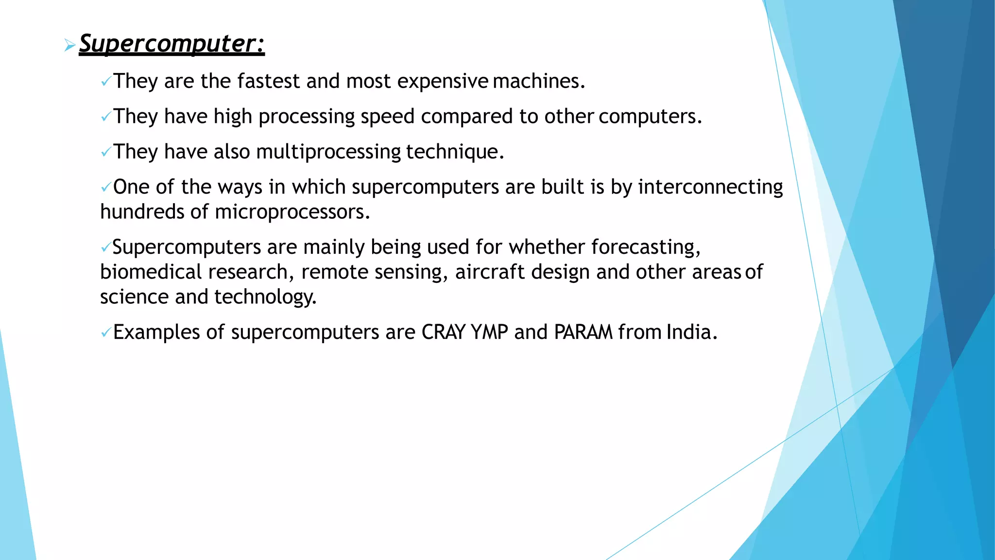 Supercomputer:
They are the fastest and most expensive machines.
They have high processing speed compared to other computers.
They have also multiprocessing technique.
One of the ways in which supercomputers are built is by interconnecting
hundreds of microprocessors.
Supercomputers are mainly being used for whether forecasting,
biomedical research, remote sensing, aircraft design and other areas of
science and technology.
Examples of supercomputers are CRAY YMP and PARAM from India.
 
