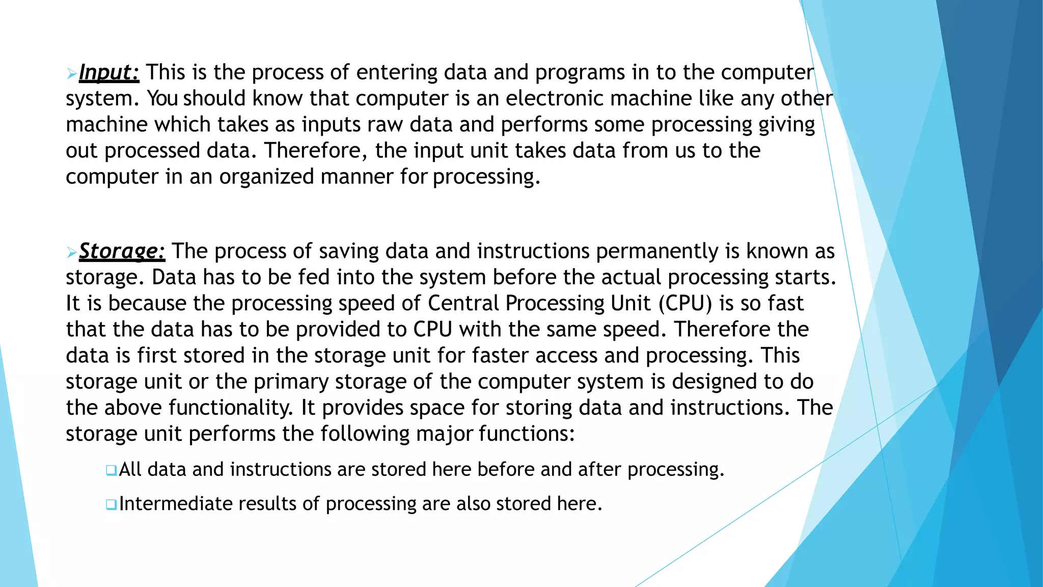 Input: This is the process of entering data and programs in to the computer
system. You should know that computer is an electronic machine like any other
machine which takes as inputs raw data and performs some processing giving
out processed data. Therefore, the input unit takes data from us to the
computer in an organized manner for processing.
Storage: The process of saving data and instructions permanently is known as
storage. Data has to be fed into the system before the actual processing starts.
It is because the processing speed of Central Processing Unit (CPU) is so fast
that the data has to be provided to CPU with the same speed. Therefore the
data is first stored in the storage unit for faster access and processing. This
storage unit or the primary storage of the computer system is designed to do
the above functionality. It provides space for storing data and instructions. The
storage unit performs the following major functions:
All data and instructions are stored here before and after processing.
Intermediate results of processing are also stored here.
 