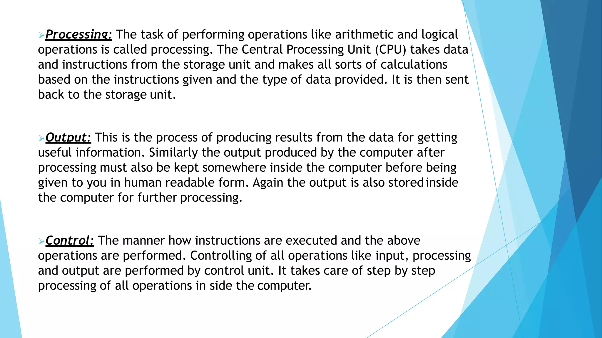 Processing: The task of performing operations like arithmetic and logical
operations is called processing. The Central Processing Unit (CPU) takes data
and instructions from the storage unit and makes all sorts of calculations
based on the instructions given and the type of data provided. It is then sent
back to the storage unit.
Output: This is the process of producing results from the data for getting
useful information. Similarly the output produced by the computer after
processing must also be kept somewhere inside the computer before being
given to you in human readable form. Again the output is also storedinside
the computer for further processing.
Control: The manner how instructions are executed and the above
operations are performed. Controlling of all operations like input, processing
and output are performed by control unit. It takes care of step by step
processing of all operations in side the computer.
 