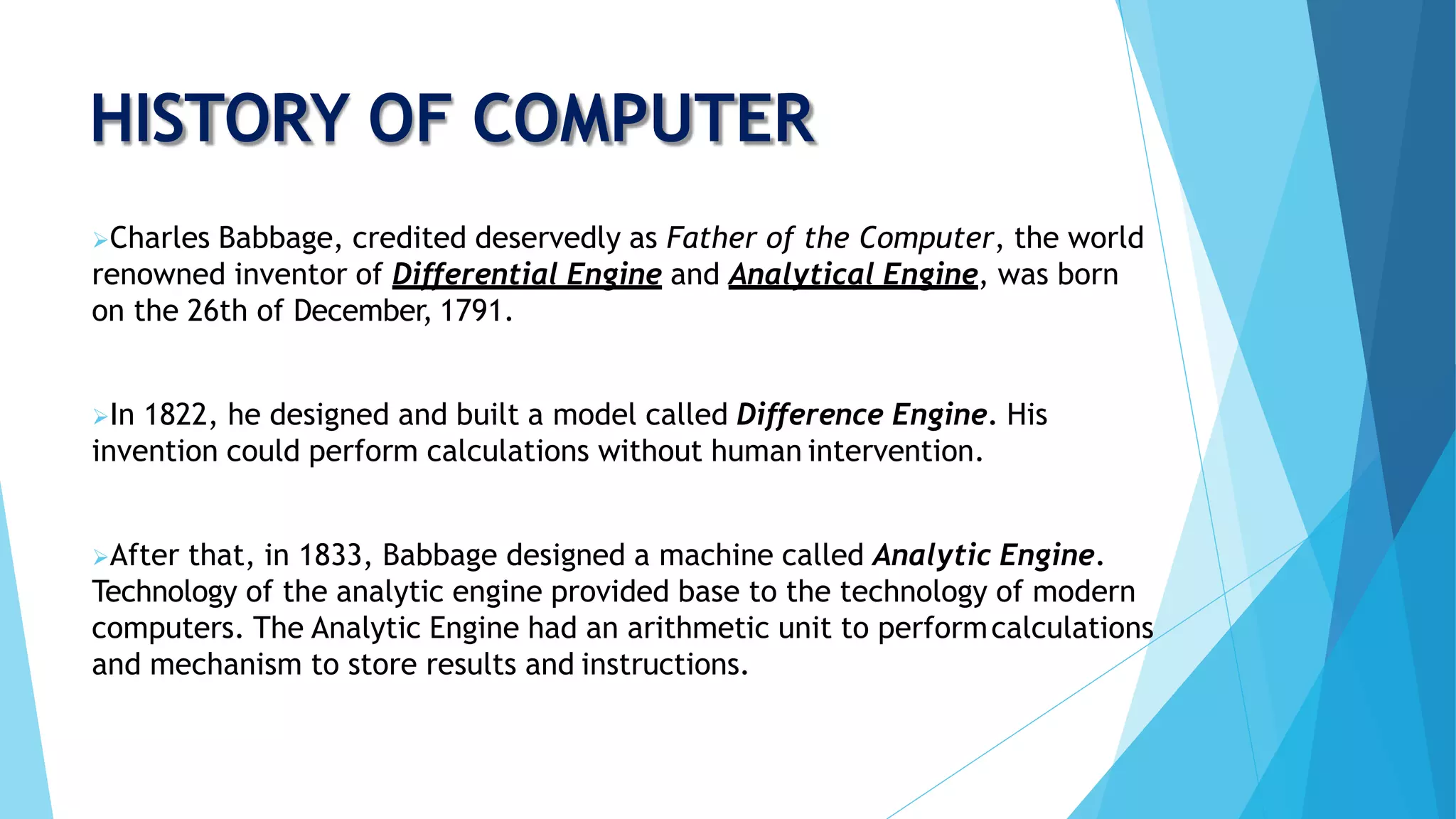 HISTORY OF COMPUTER
Charles Babbage, credited deservedly as Father of the Computer, the world
renowned inventor of Differential Engine and Analytical Engine, was born
on the 26th of December, 1791.
In 1822, he designed and built a model called Difference Engine. His
invention could perform calculations without human intervention.
After that, in 1833, Babbage designed a machine called Analytic Engine.
Technology of the analytic engine provided base to the technology of modern
computers. The Analytic Engine had an arithmetic unit to performcalculations
and mechanism to store results and instructions.
 
