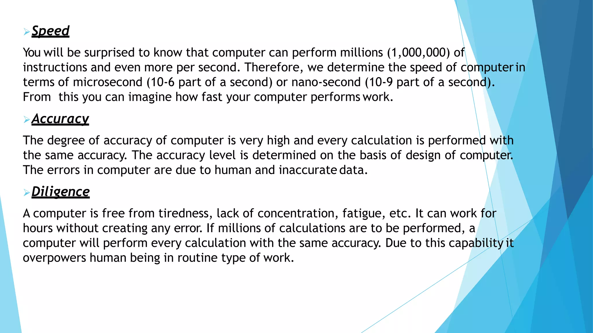 Speed
You will be surprised to know that computer can perform millions (1,000,000) of
instructions and even more per second. Therefore, we determine the speed of computerin
terms of microsecond (10-6 part of a second) or nano-second (10-9 part of a second).
From this you can imagine how fast your computer performs work.
Accuracy
The degree of accuracy of computer is very high and every calculation is performed with
the same accuracy. The accuracy level is determined on the basis of design of computer.
The errors in computer are due to human and inaccurate data.
Diligence
A computer is free from tiredness, lack of concentration, fatigue, etc. It can work for
hours without creating any error. If millions of calculations are to be performed, a
computer will perform every calculation with the same accuracy. Due to this capability it
overpowers human being in routine type of work.
 
