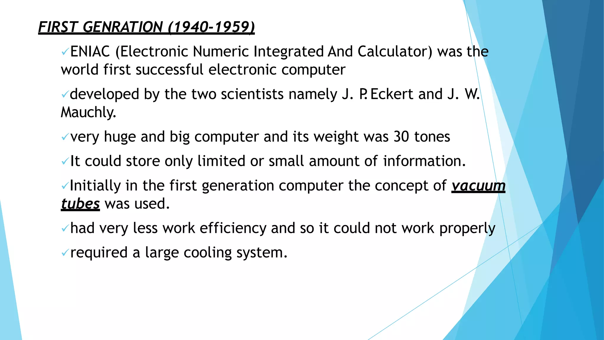 FIRST GENRATION (1940-1959)
ENIAC (Electronic Numeric Integrated And Calculator) was the
world first successful electronic computer
developed by the two scientists namely J. P
.Eckert and J. W.
Mauchly.
very huge and big computer and its weight was 30 tones
It could store only limited or small amount of information.
Initially in the first generation computer the concept of vacuum
tubes was used.
had very less work efficiency and so it could not work properly
required a large cooling system.
 