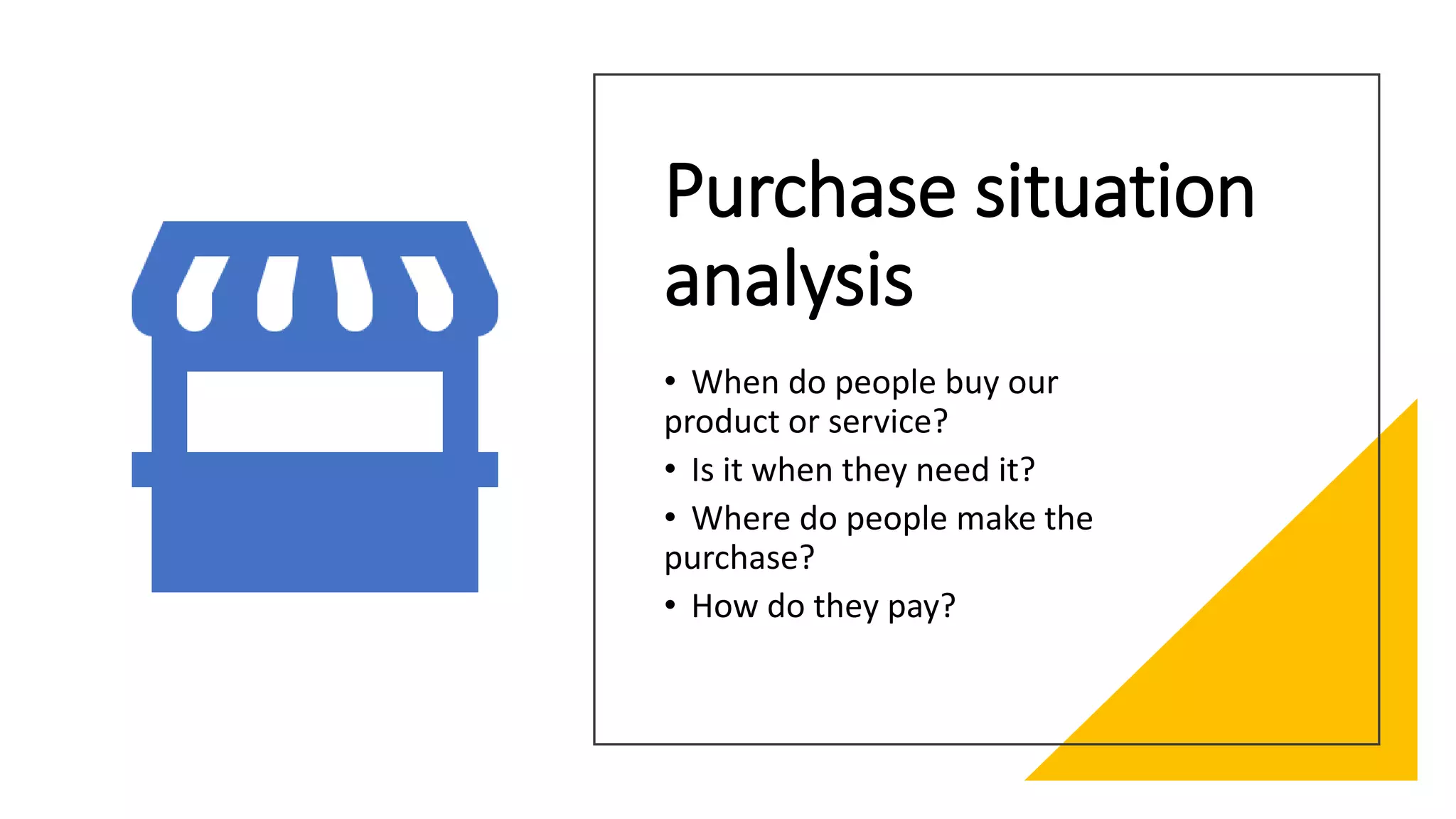 Purchase situation
analysis
• When do people buy our
product or service?
• Is it when they need it?
• Where do people make the
purchase?
• How do they pay?
 