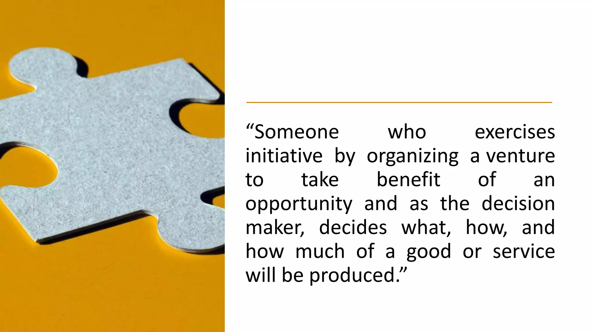 “Someone who exercises
initiative by organizing a venture
to take benefit of an
opportunity and as the decision
maker, decides what, how, and
how much of a good or service
will be produced.”
 