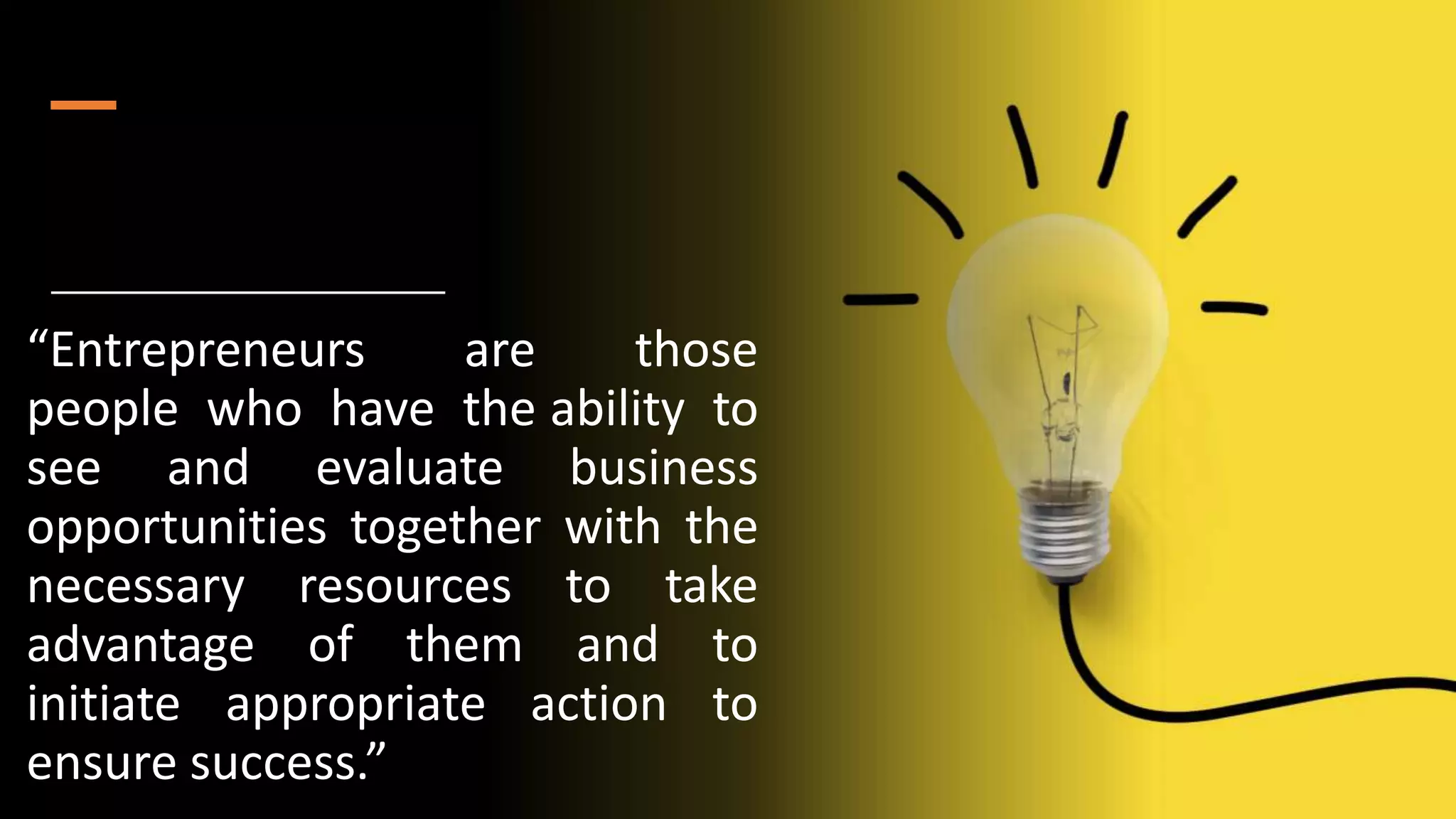 “Entrepreneurs are those
people who have the ability to
see and evaluate business
opportunities together with the
necessary resources to take
advantage of them and to
initiate appropriate action to
ensure success.”
 