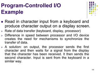106
Program-Controlled I/O
Example
 Read in character input from a keyboard and
produce character output on a display screen.
 Rate of data transfer (keyboard, display, processor)
 Difference in speed between processor and I/O device
creates the need for mechanisms to synchronize the
transfer of data.
 A solution: on output, the processor sends the first
character and then waits for a signal from the display
that the character has been received. It then sends the
second character. Input is sent from the keyboard in a
similar way.
 