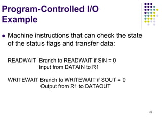 108
Program-Controlled I/O
Example
 Machine instructions that can check the state
of the status flags and transfer data:
READWAIT Branch to READWAIT if SIN = 0
Input from DATAIN to R1
WRITEWAIT Branch to WRITEWAIT if SOUT = 0
Output from R1 to DATAOUT
 