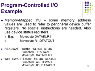 109
Program-Controlled I/O
Example
 Memory-Mapped I/O – some memory address
values are used to refer to peripheral device buffer
registers. No special instructions are needed. Also
use device status registers.
 E.g. Movebyte DATAIN,R1
 Movebyte R1,DTATOUT
 READWAIT Testbit #3, INSTATUS
Branch=0 READWAIT
MoveByte DATAIN, R1
 WRITEWAIT Testbit #3, OUTSTATUS
Branch=0 WRITEWAIT
MoveByte R1, DATAOUT
 