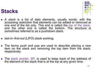 112
Stacks
 A stack is a list of data elements, usually words, with the
accessing restriction that elements can be added or removed at
one end of the list only. This end is called the top of the stack,
and the other end is called the bottom. The structure is
sometimes referred to as a pushdown stack.
 last-in–first-out (LIFO) stack working.
 The terms push and pop are used to describe placing a new
item on the stack and removing the top item from the stack,
respectively.
 The stack pointer, SP, is used to keep track of the address of
the element of the stack that is at the top at any given time.
 