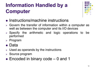 Information Handled by a
Computer
 Instructions/machine instructions
 Govern the transfer of information within a computer as
well as between the computer and its I/O devices
 Specify the arithmetic and logic operations to be
performed
 Program
 Data
 Used as operands by the instructions
 Source program
 Encoded in binary code – 0 and 1
12
 