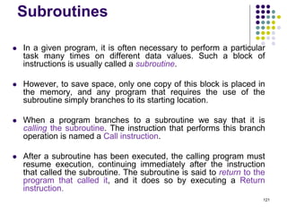 Subroutines
 In a given program, it is often necessary to perform a particular
task many times on different data values. Such a block of
instructions is usually called a subroutine.
 However, to save space, only one copy of this block is placed in
the memory, and any program that requires the use of the
subroutine simply branches to its starting location.
 When a program branches to a subroutine we say that it is
calling the subroutine. The instruction that performs this branch
operation is named a Call instruction.
 After a subroutine has been executed, the calling program must
resume execution, continuing immediately after the instruction
that called the subroutine. The subroutine is said to return to the
program that called it, and it does so by executing a Return
instruction.
121
 