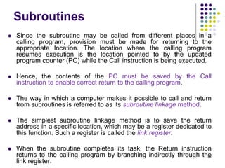 Subroutines
 Since the subroutine may be called from different places in a
calling program, provision must be made for returning to the
appropriate location. The location where the calling program
resumes execution is the location pointed to by the updated
program counter (PC) while the Call instruction is being executed.
 Hence, the contents of the PC must be saved by the Call
instruction to enable correct return to the calling program.
 The way in which a computer makes it possible to call and return
from subroutines is referred to as its subroutine linkage method.
 The simplest subroutine linkage method is to save the return
address in a specific location, which may be a register dedicated to
this function. Such a register is called the link register.
 When the subroutine completes its task, the Return instruction
returns to the calling program by branching indirectly through the
link register.
122
 