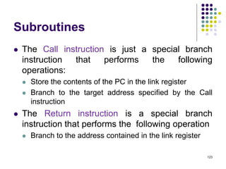 Subroutines
 The Call instruction is just a special branch
instruction that performs the following
operations:
 Store the contents of the PC in the link register
 Branch to the target address specified by the Call
instruction
 The Return instruction is a special branch
instruction that performs the following operation
 Branch to the address contained in the link register
123
 