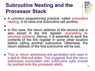 Subroutine Nesting and the
Processor Stack
 A common programming practice, called subroutine
nesting, is to have one subroutine call another.

 In this case, the return address of the second call is
also stored in the link register, overwriting its
previous contents. Hence, it is essential to save the
contents of the link register in some other location
before calling another subroutine. Otherwise, the
return address of the first subroutine will be lost.
 That is, return addresses are generated and used in
a last-in–first-out order. This suggests that the return
addresses associated with subroutine calls should
be pushed onto the processor stack. 125
 