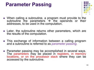Parameter Passing
 When calling a subroutine, a program must provide to the
subroutine the parameters  the operands or their
addresses, to be used in the computation.
 Later, the subroutine returns other parameters, which are
the results of the computation.
 This exchange of information between a calling program
and a subroutine is referred to as parameter passing.
 Parameter passing may be accomplished in several ways.
The parameters may be placed in registers, in memory
locations, or on the processor stack where they can be
accessed by the subroutine.
126
 