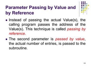 Parameter Passing by Value and
by Reference
 Instead of passing the actual Value(s), the
calling program passes the address of the
Value(s). This technique is called passing by
reference.
 The second parameter is passed by value,
the actual number of entries, is passed to the
subroutine.
128
 