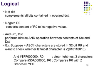 136
Logical
• Not dst
complements all bits contained in operand dst.
• Negate R0
converts content of R0 to its negative value.
• And Src, Dst
performs bitwise AND operation between contents of Src and
Dst
• Ex: Suppose 4 ASCII characters are stored in 32-bit R0 and
want to check whether leftmost character is Z(010110010)
And #$FF000000, R0 ; clear rightmost 3 characters
Compare #$5A000000, R0 ; Compares R0 with Z
Branch=0 YES
 