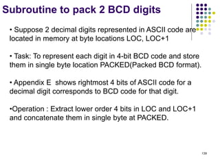 139
Subroutine to pack 2 BCD digits
• Suppose 2 decimal digits represented in ASCII code are
located in memory at byte locations LOC, LOC+1
• Task: To represent each digit in 4-bit BCD code and store
them in single byte location PACKED(Packed BCD format).
• Appendix E shows rightmost 4 bits of ASCII code for a
decimal digit corresponds to BCD code for that digit.
•Operation : Extract lower order 4 bits in LOC and LOC+1
and concatenate them in single byte at PACKED.
 