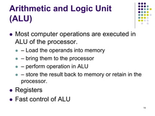 Arithmetic and Logic Unit
(ALU)
 Most computer operations are executed in
ALU of the processor.
 – Load the operands into memory
 – bring them to the processor
 – perform operation in ALU
 – store the result back to memory or retain in the
processor.
 Registers
 Fast control of ALU
14
 
