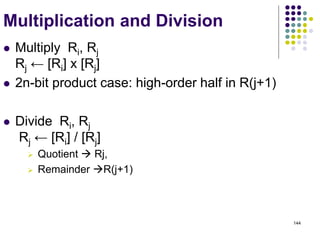 144
Multiplication and Division
 Multiply Ri, Rj
Rj ← [Ri] х [Rj]
 2n-bit product case: high-order half in R(j+1)
 Divide Ri, Rj
Rj ← [Ri] / [Rj]
 Quotient  Rj,
 Remainder R(j+1)
 