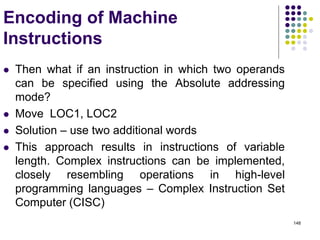 148
Encoding of Machine
Instructions
 Then what if an instruction in which two operands
can be specified using the Absolute addressing
mode?
 Move LOC1, LOC2
 Solution – use two additional words
 This approach results in instructions of variable
length. Complex instructions can be implemented,
closely resembling operations in high-level
programming languages – Complex Instruction Set
Computer (CISC)
 