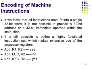 149
Encoding of Machine
Instructions
 If we insist that all instructions must fit into a single
32-bit word, it is not possible to provide a 32-bit
address or a 32-bit immediate operand within the
instruction.
 It is still possible to define a highly functional
instruction set, which makes extensive use of the
processor registers.
 Add R1, R2 ----- yes
 Add LOC, R2 ----- no
 Add (R3), R2 ----- yes
 