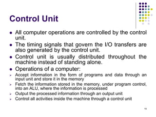 Control Unit
 All computer operations are controlled by the control
unit.
 The timing signals that govern the I/O transfers are
also generated by the control unit.
 Control unit is usually distributed throughout the
machine instead of standing alone.
 Operations of a computer:
 Accept information in the form of programs and data through an
input unit and store it in the memory
 Fetch the information stored in the memory, under program control,
into an ALU, where the information is processed
 Output the processed information through an output unit
 Control all activities inside the machine through a control unit
15
 