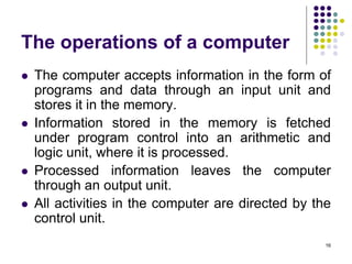 The operations of a computer
 The computer accepts information in the form of
programs and data through an input unit and
stores it in the memory.
 Information stored in the memory is fetched
under program control into an arithmetic and
logic unit, where it is processed.
 Processed information leaves the computer
through an output unit.
 All activities in the computer are directed by the
control unit.
16
 