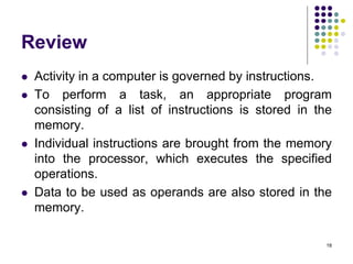 Review
 Activity in a computer is governed by instructions.
 To perform a task, an appropriate program
consisting of a list of instructions is stored in the
memory.
 Individual instructions are brought from the memory
into the processor, which executes the specified
operations.
 Data to be used as operands are also stored in the
memory.
18
 