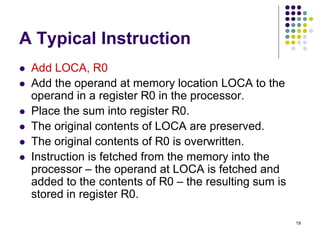 A Typical Instruction
 Add LOCA, R0
 Add the operand at memory location LOCA to the
operand in a register R0 in the processor.
 Place the sum into register R0.
 The original contents of LOCA are preserved.
 The original contents of R0 is overwritten.
 Instruction is fetched from the memory into the
processor – the operand at LOCA is fetched and
added to the contents of R0 – the resulting sum is
stored in register R0.
19
 