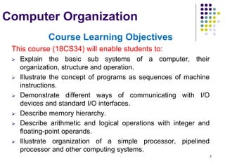 2
Computer Organization
Course Learning Objectives
This course (18CS34) will enable students to:
 Explain the basic sub systems of a computer, their
organization, structure and operation.
 Illustrate the concept of programs as sequences of machine
instructions.
 Demonstrate different ways of communicating with I/O
devices and standard I/O interfaces.
 Describe memory hierarchy.
 Describe arithmetic and logical operations with integer and
floating-point operands.
 Illustrate organization of a simple processor, pipelined
processor and other computing systems.
 
