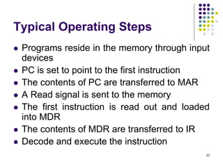 Typical Operating Steps
 Programs reside in the memory through input
devices
 PC is set to point to the first instruction
 The contents of PC are transferred to MAR
 A Read signal is sent to the memory
 The first instruction is read out and loaded
into MDR
 The contents of MDR are transferred to IR
 Decode and execute the instruction
23
 
