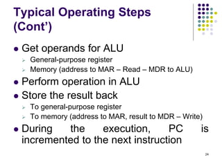 Typical Operating Steps
(Cont’)
 Get operands for ALU
 General-purpose register
 Memory (address to MAR – Read – MDR to ALU)
 Perform operation in ALU
 Store the result back
 To general-purpose register
 To memory (address to MAR, result to MDR – Write)
 During the execution, PC is
incremented to the next instruction
24
 